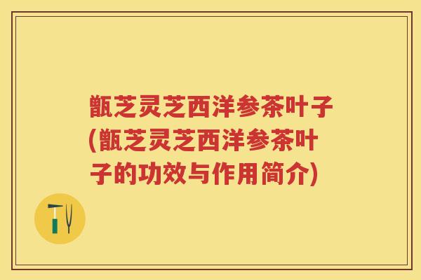 甑芝灵芝西洋参茶叶子(甑芝灵芝西洋参茶叶子的功效与作用简介) 甑芝灵芝西洋参茶叶子(甑芝灵芝西洋参茶叶子的功效与作用简介)