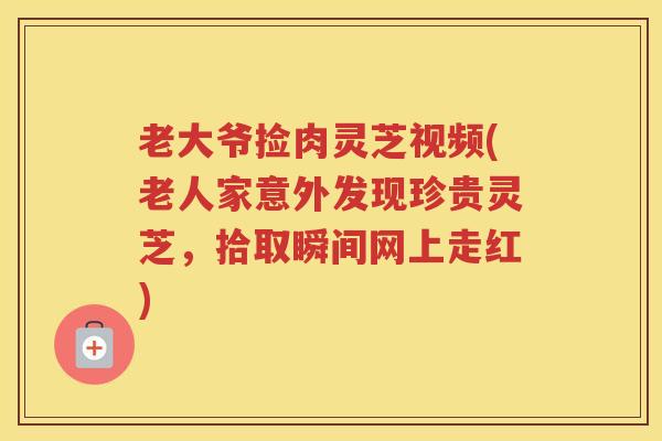 老大爷捡肉灵芝视频(老人家意外发现珍贵灵芝,拾取瞬间网上走红) 老大爷捡肉灵芝视频(老人家意外发现珍贵灵芝,拾取瞬间网上走红)