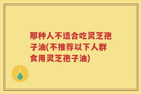 那种人不适合吃灵芝孢子油(不推荐以下人群食用灵芝孢子油) 那种人不适合吃灵芝孢子油(不推荐以下人群食用灵芝孢子油)