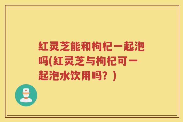 红灵芝能和枸杞一起泡吗(红灵芝与枸杞可一起泡水饮用吗?) 红灵芝能和枸杞一起泡吗(红灵芝与枸杞可一起泡水饮用吗?)