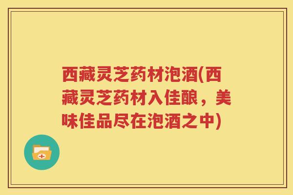 西藏灵芝药材泡酒(西藏灵芝药材入佳酿,美味佳品尽在泡酒之中) 西藏灵芝药材泡酒(西藏灵芝药材入佳酿,美味佳品尽在泡酒之中)
