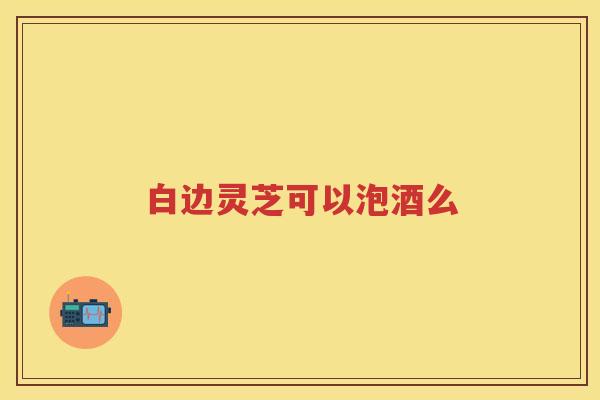 白边灵芝可以泡酒么