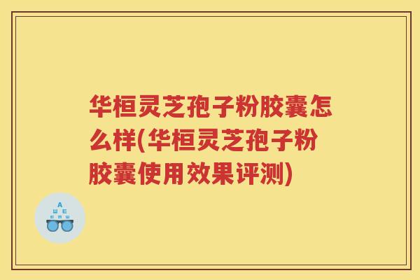 华桓灵芝孢子粉胶囊怎么样(华桓灵芝孢子粉胶囊使用效果评测)