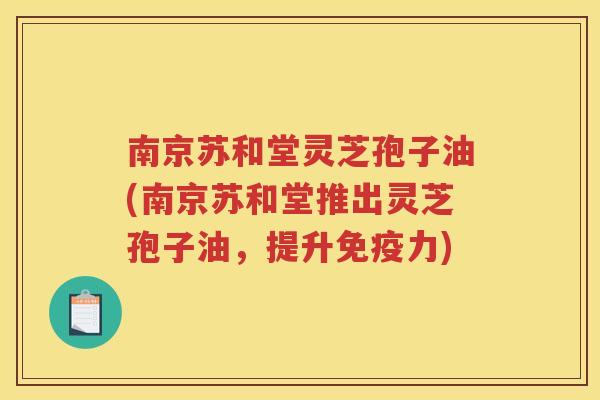 南京苏和堂灵芝孢子油(南京苏和堂推出灵芝孢子油，提升免疫力)