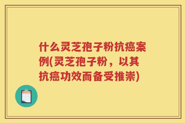 什么灵芝孢子粉抗癌案例(灵芝孢子粉，以其抗癌功效而备受推崇)