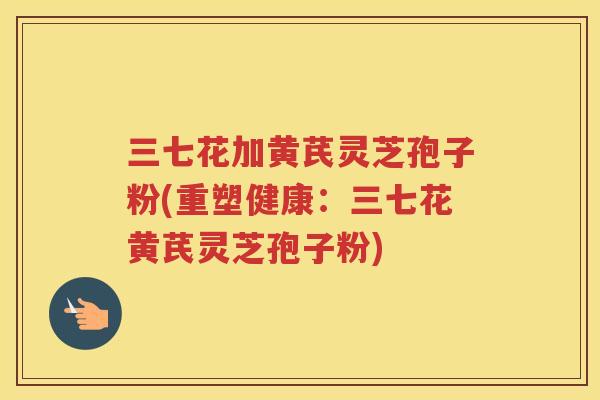 三七花加黄芪灵芝孢子粉(重塑健康:三七花黄芪灵芝孢子粉)