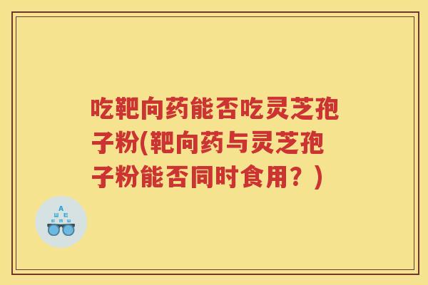 吃靶向药能否吃灵芝孢子粉(靶向药与灵芝孢子粉能否同时食用？)