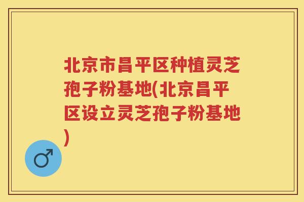 北京市昌平区种植灵芝孢子粉基地(北京昌平区设立灵芝孢子粉基地)