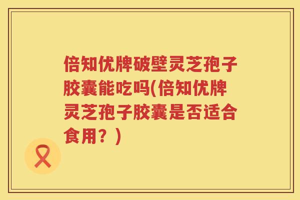 倍知优牌破壁灵芝孢子胶囊能吃吗(倍知优牌灵芝孢子胶囊是否适合食用？)
