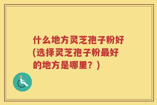 什么地方灵芝孢子粉好(选择灵芝孢子粉最好的地方是哪里?)