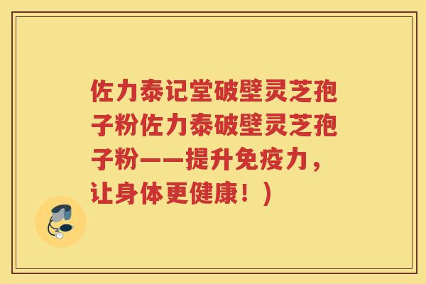 佐力泰记堂破壁灵芝孢子粉佐力泰破壁灵芝孢子粉——提升免疫力，让身体更健康！)