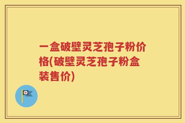 一盒破壁灵芝孢子粉价格(破壁灵芝孢子粉盒装售价)