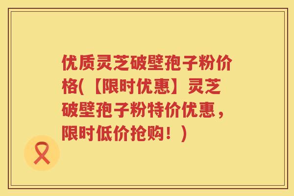 优质灵芝破壁孢子粉价格(【限时优惠】灵芝破壁孢子粉特价优惠,限时低价抢购!)