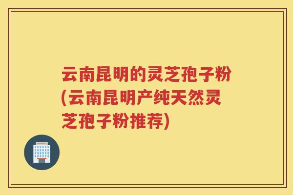 云南昆明的灵芝孢子粉(云南昆明产纯天然灵芝孢子粉推荐) 云南昆明的灵芝孢子粉(云南昆明产纯天然灵芝孢子粉推荐)