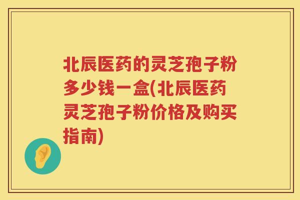 北辰医药的灵芝孢子粉多少钱一盒(北辰医药灵芝孢子粉价格及购买指南)