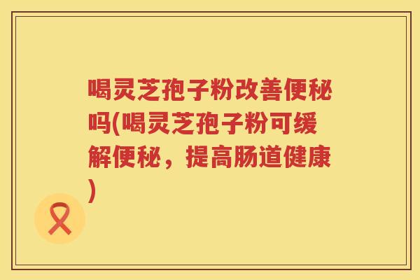 喝灵芝孢子粉改善便秘吗(喝灵芝孢子粉可缓解便秘，提高肠道健康)