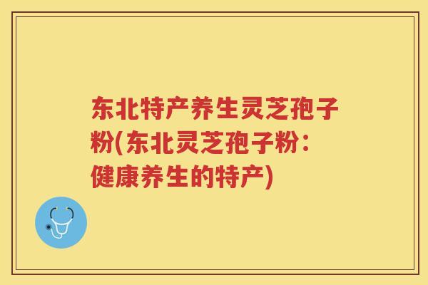 东北特产养生灵芝孢子粉(东北灵芝孢子粉：健康养生的特产)