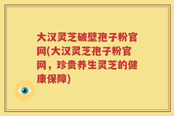 大汉灵芝破壁孢子粉官网(大汉灵芝孢子粉官网，珍贵养生灵芝的健康保障)