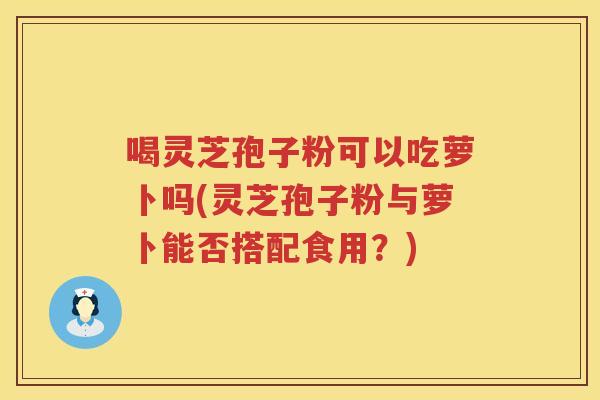 喝灵芝孢子粉可以吃萝卜吗(灵芝孢子粉与萝卜能否搭配食用？)