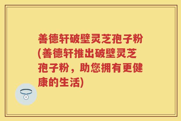 善德轩破壁灵芝孢子粉(善德轩推出破壁灵芝孢子粉，助您拥有更健康的生活)