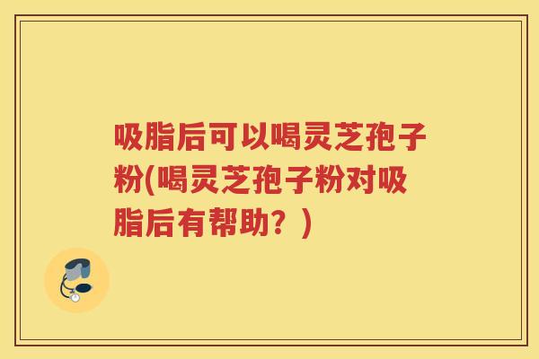 吸脂后可以喝灵芝孢子粉(喝灵芝孢子粉对吸脂后有帮助？)