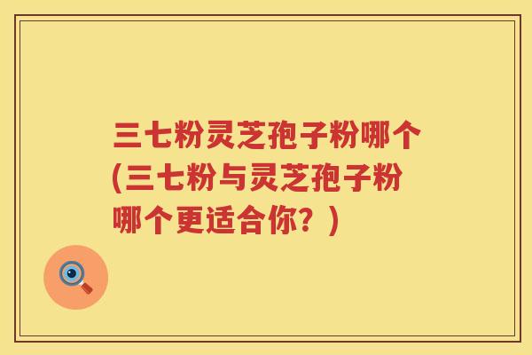 三七粉灵芝孢子粉哪个(三七粉与灵芝孢子粉哪个更适合你？)