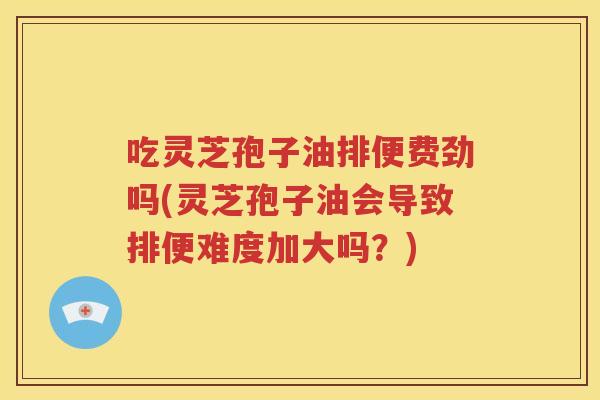 吃灵芝孢子油排便费劲吗(灵芝孢子油会导致排便难度加大吗？)