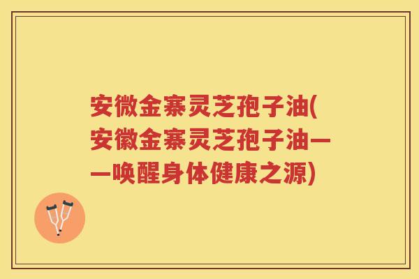 安微金寨灵芝孢子油(安徽金寨灵芝孢子油——唤醒身体健康之源)
