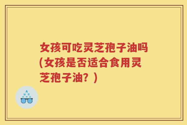 女孩可吃灵芝孢子油吗(女孩是否适合食用灵芝孢子油？)