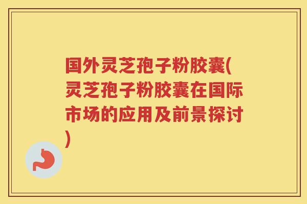 国外灵芝孢子粉胶囊(灵芝孢子粉胶囊在国际市场的应用及前景探讨)