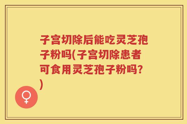 子宫切除后能吃灵芝孢子粉吗(子宫切除患者可食用灵芝孢子粉吗？)