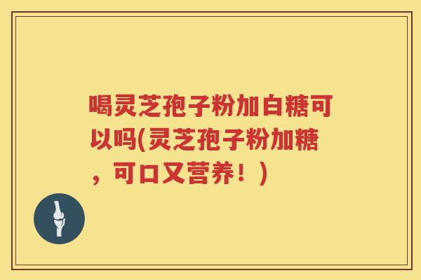 喝灵芝孢子粉加白糖可以吗(灵芝孢子粉加糖，可口又营养！)