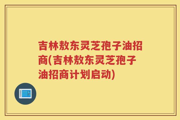 吉林敖东灵芝孢子油招商(吉林敖东灵芝孢子油招商计划启动)