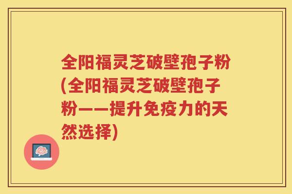 全阳福灵芝破壁孢子粉(全阳福灵芝破壁孢子粉——提升免疫力的天然选择)
