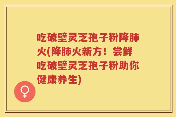 吃破壁灵芝孢子粉降肺火(降肺火新方！尝鲜吃破壁灵芝孢子粉助你健康养生)