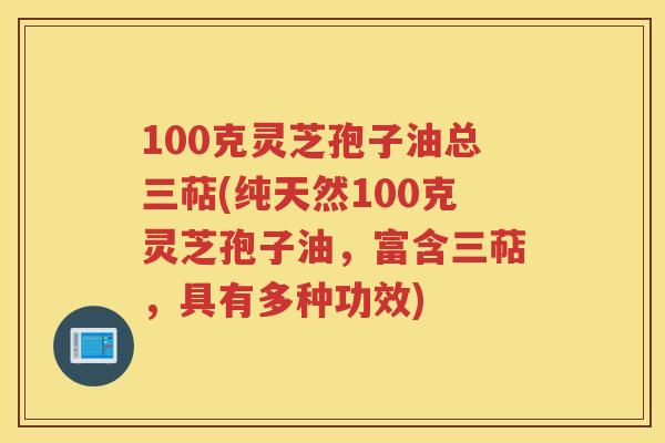 100克灵芝孢子油总三萜(纯天然100克灵芝孢子油，富含三萜，具有多种功效)