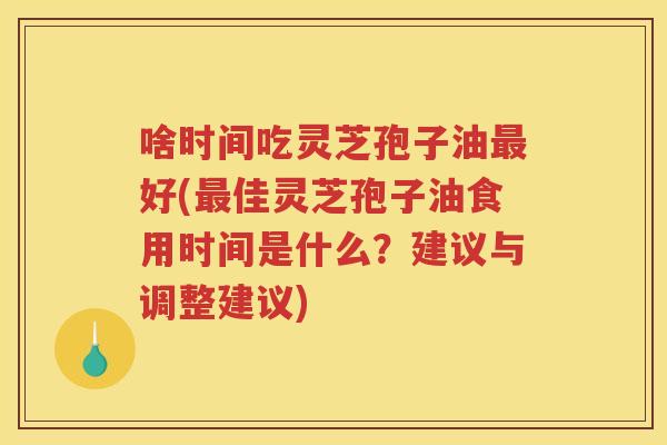 啥时间吃灵芝孢子油最好(最佳灵芝孢子油食用时间是什么？建议与调整建议)