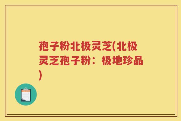 孢子粉北极灵芝(北极灵芝孢子粉：极地珍品)