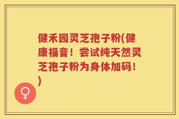 健禾园灵芝孢子粉(健康福音！尝试纯天然灵芝孢子粉为身体加码！)