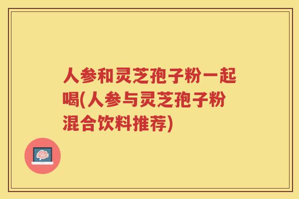 人参和灵芝孢子粉一起喝(人参与灵芝孢子粉混合饮料推荐)