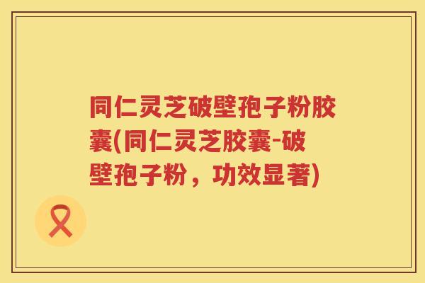 同仁灵芝破壁孢子粉胶囊(同仁灵芝胶囊-破壁孢子粉，功效显著)