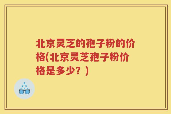 北京灵芝的孢子粉的价格(北京灵芝孢子粉价格是多少？)