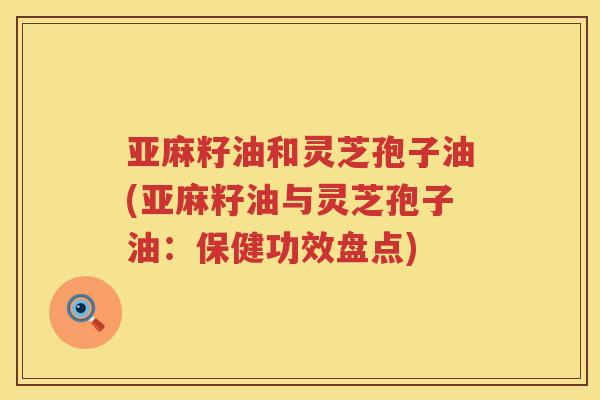 亚麻籽油和灵芝孢子油(亚麻籽油与灵芝孢子油：保健功效盘点)
