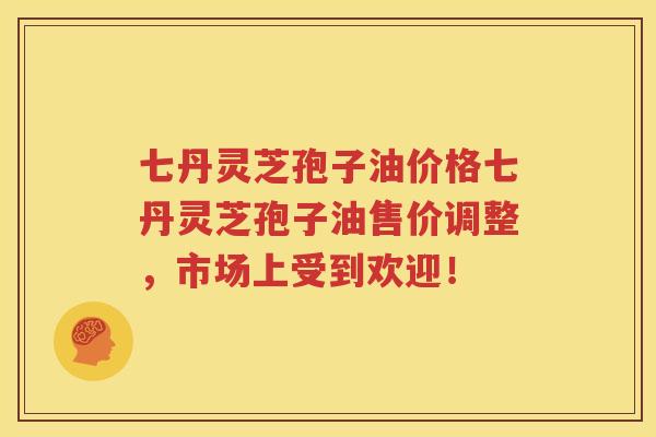 七丹灵芝孢子油价格七丹灵芝孢子油售价调整，市场上受到欢迎！
