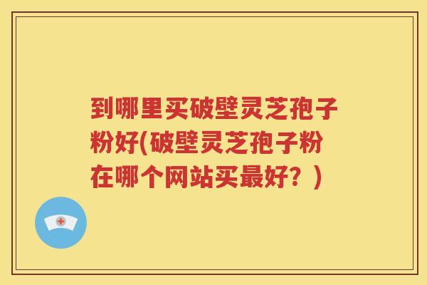 到哪里买破壁灵芝孢子粉好(破壁灵芝孢子粉在哪个网站买好?) 到哪里买破壁灵芝孢子粉好(破壁灵芝孢子粉在哪个网站买好?)