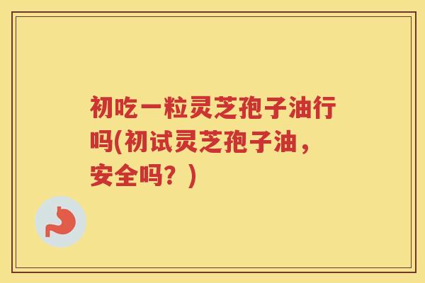 初吃一粒灵芝孢子油行吗(初试灵芝孢子油，安全吗？)