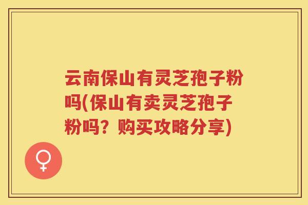云南保山有灵芝孢子粉吗(保山有卖灵芝孢子粉吗?购买攻略分享) 云南保山有灵芝孢子粉吗(保山有卖灵芝孢子粉吗?购买攻略分享)