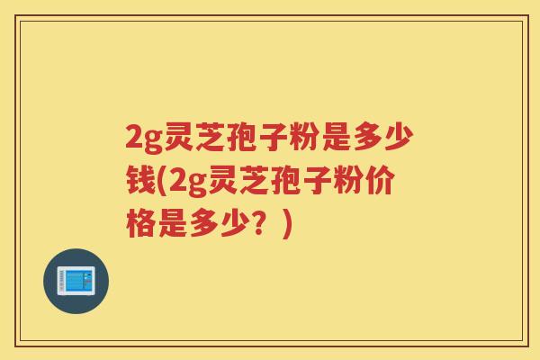 2g灵芝孢子粉是多少钱(2g灵芝孢子粉价格是多少？)