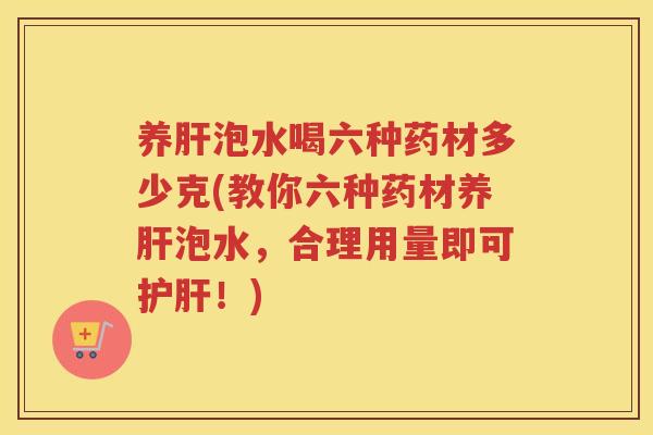 养肝泡水喝六种药材多少克(教你六种药材养肝泡水，合理用量即可护肝！)