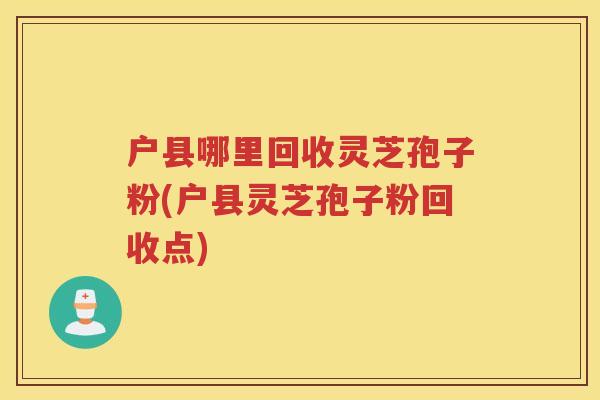 户县哪里回收灵芝孢子粉(户县灵芝孢子粉回收点)